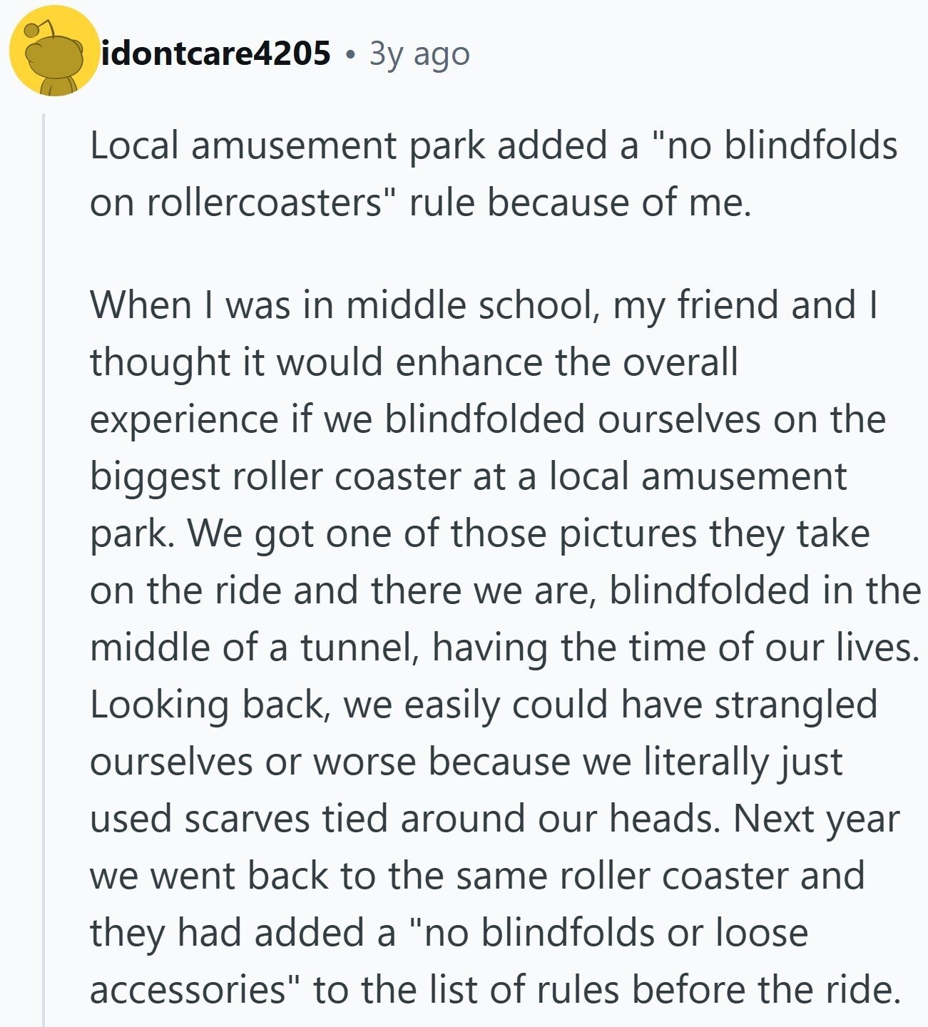 idontcare4205 Зу ago Local amusement park added a no blindfolds on rollercoasters rule because of me. When I was in middle school, my friend and I thought it would enhance the overall experience if we blindfolded ourselves on the biggest roller coaster at a local amusement park. We got one of those pictures they take on the ride and there we are, blindfolded in the middle of a tunnel, having the time of our lives. Looking back, we easily could have strangled ourselves or worse because we literally just used scarves tied around our heads. Next year we went back