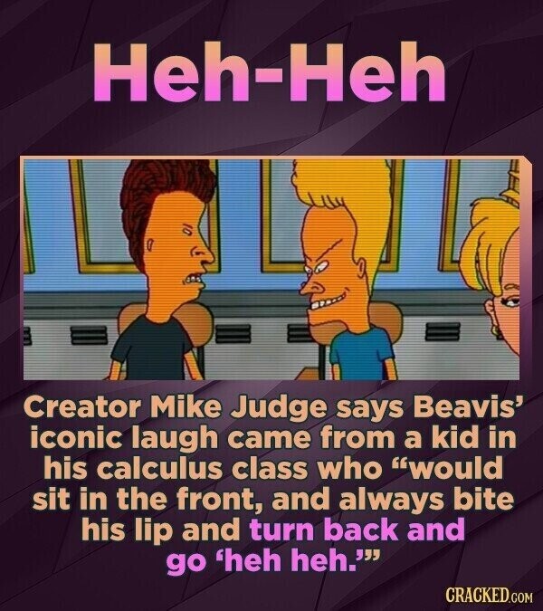 Heh-Heh Creator Mike Judge says Beavis' iconic laugh came from a kid in his calculus class who would sit in the front, and always bite his lip and turn back and go 'heh heh. CRACKED.COM