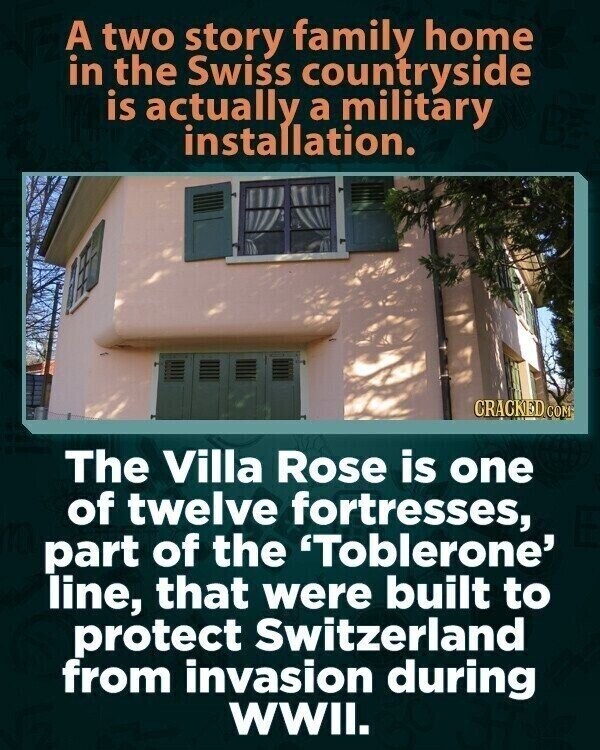 A two story family home in the Swiss countryside is actually a military installation. CRACKED COM The Villa Rose is one of twelve fortresses, part of the 'Toblerone' line, that were built to protect Switzerland from invasion during WWII.