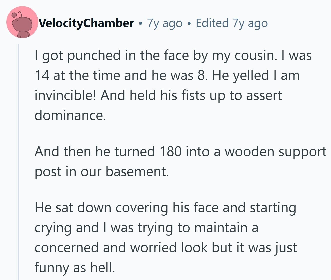 VelocityChamber 7y ago Edited 7y ago I got punched in the face by my cousin. I was 14 at the time and he was 8. Не yelled I am invincible! And held his fists up to assert dominance. And then he turned 180 into a wooden support post in our basement. Не sat down covering his face and starting crying and I was trying to maintain a concerned and worried look but it was just funny as hell.