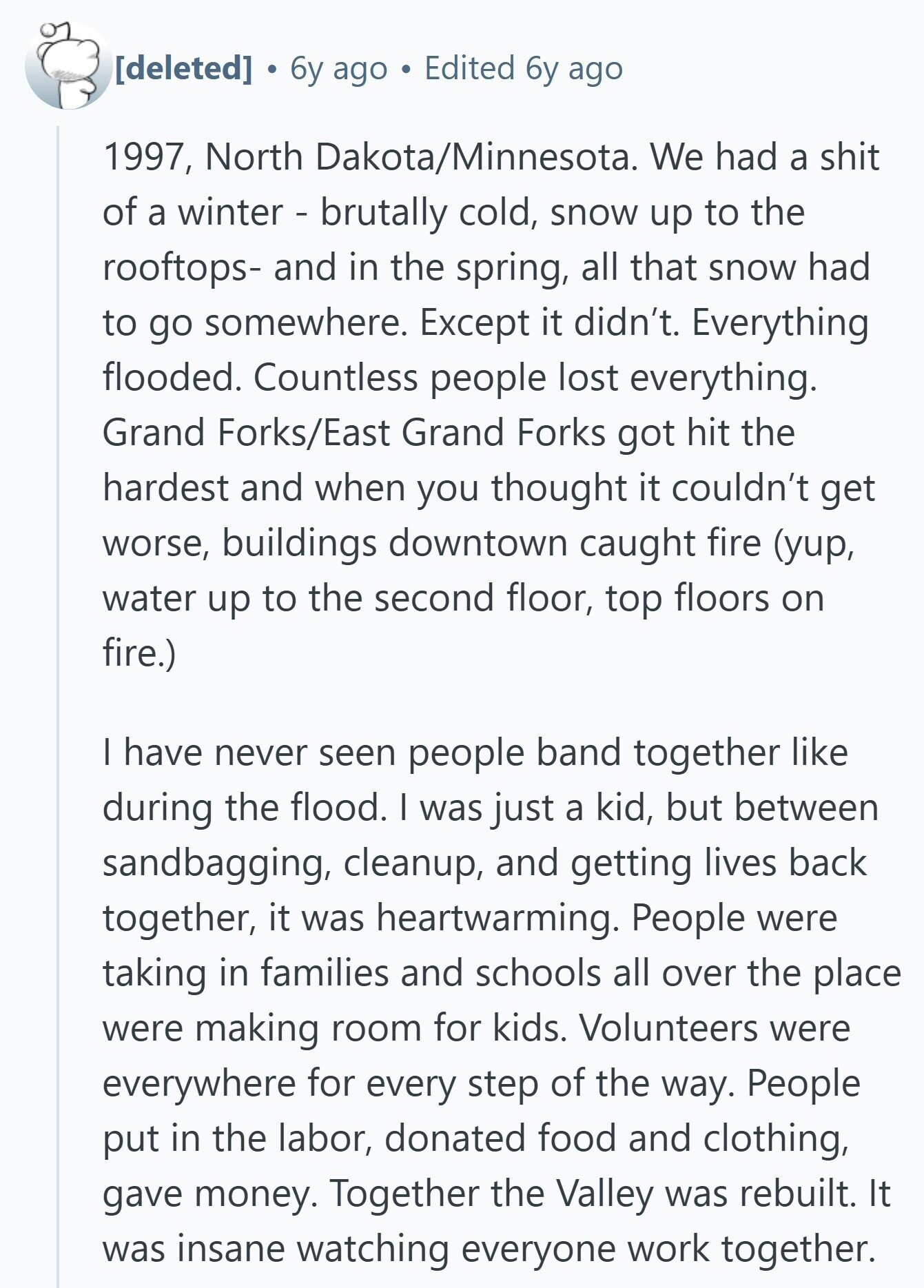6y ago Edited 6y ago 1997, North Dakota/Minnesota. We had a shit of a winter - brutally cold, snow up to the rooftops- and in the spring, all that snow had to go somewhere. Except it didn't. Everything flooded. Countless people lost everything. Grand Forks/East Grand Forks got hit the hardest and when you thought it couldn't get worse, buildings downtown caught fire (yup, water up to the second floor, top floors on fire.) I have never seen people band together like during the flood. I was just a kid, but between sandbagging, cleanup, and getting lives back together, it was