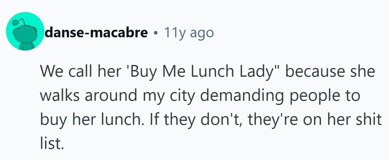 danse-macabre . 11y ago We call her Buy Me Lunch Lady because she walks around my city demanding people to buy her lunch. If they don't, they're on her shit list.