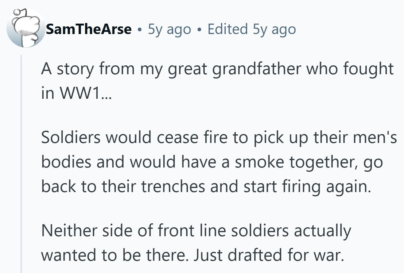 SamTheArse . 5y ago . Edited 5y ago A story from my great grandfather who fought in WW1... Soldiers would cease fire to pick up their men's bodies and would have a smoke together, go back to their trenches and start firing again. Neither side of front line soldiers actually wanted to be there. Just drafted for war.