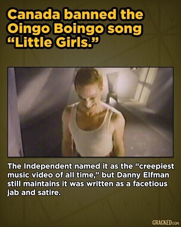 Canada banned the Oingo Boingo song Little Girls. The Independent named it as the creepiest music video of all time, but Danny Elfman still maintains it was written as a facetious jab and satire. CRACKED.COM