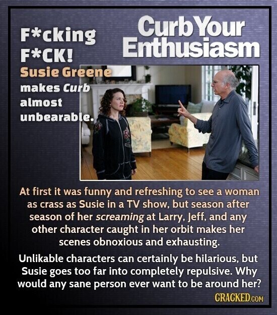 Curb Your F*cking Enthusiasm F*CK! Susie Greene makes Curb almost unbearable. At first it was funny and refreshing to see a woman as crass as Susie in a TV show, but season after season of her screaming at Larry, Jeff, and any other character caught in her orbit makes her scenes obnoxious and exhausting. Unlikable characters can certainly be hilarious, but Susie goes too far into completely repulsive. Why would any sane person ever want to be around her? CRACKED.COM