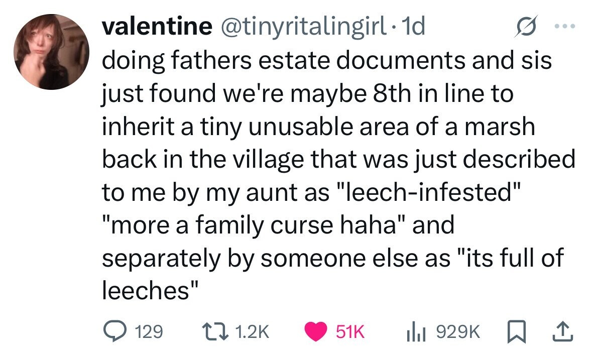 valentine @tinyritalingirl. 1d ... doing fathers estate documents and sis just found we're maybe 8th in line to inherit a tiny unusable area of a marsh back in the village that was just described to me by my aunt as leech-infested more a family curse haha and separately by someone else as its full of leeches 129 1.2K 51K 929K 