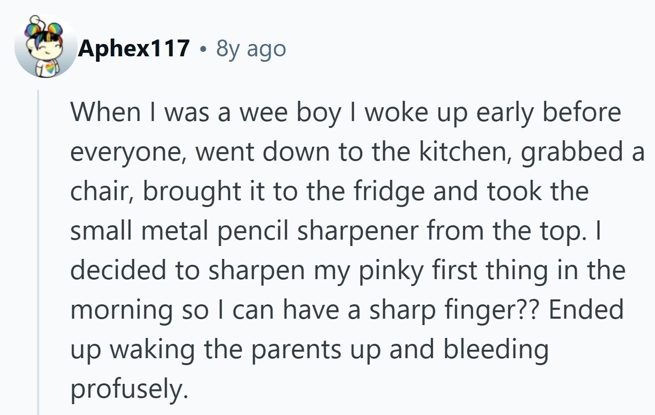 Aphex117 . 8y ago When I was a wee boy I woke up early before everyone, went down to the kitchen, grabbed a chair, brought it to the fridge and took the small metal pencil sharpener from the top. I decided to sharpen my pinky first thing in the morning so I can have a sharp finger?? Ended up waking the parents up and bleeding profusely. 