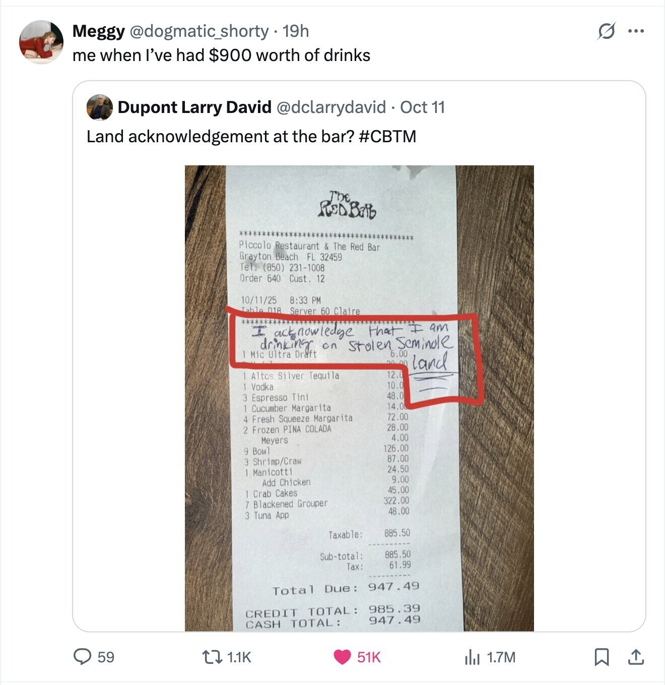 G Meggy @dogmatic_shorty 19h ... me when I've had $900 worth of drinks Dupont Larry David @dclarrydavid Oct 11 Land acknowledgement at the bar? #CBTM The RODBORD Piccolo Restaurant & The Red Bar Grayton Beach FL 32459 Tel. (850) 231-1008 Order 640 Cust. 12 10/11/25 8:33 PM Table 018 Server 60 Claire ############# I am I acknowledge that drinking on Stolen Seminole 6.00 Mic Ultra Draft 30 00 land Altos Silver Tequila 12.0 Vodka 10.0 48.0 3 Espresso Tini 14.0 Cucumber Margarita Fresh Squeeze Margarita 72.00 4 28.00 2 Frozen PINA COLADA 4.00 Meyers 126.00 9 Bowl 87.00 3 Shrimp/Craw 24.50 