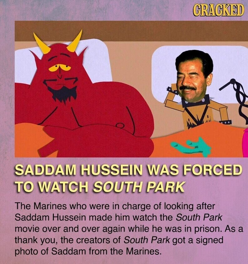 CRACKED SADDAM HUSSEIN WAS FORCED TO WATCH SOUTH PARK The Marines who were in charge of looking after Saddam Hussein made him watch the South Park movie over and over again while he was in prison. As a thank you, the creators of South Park got a signed photo of Saddam from the Marines.