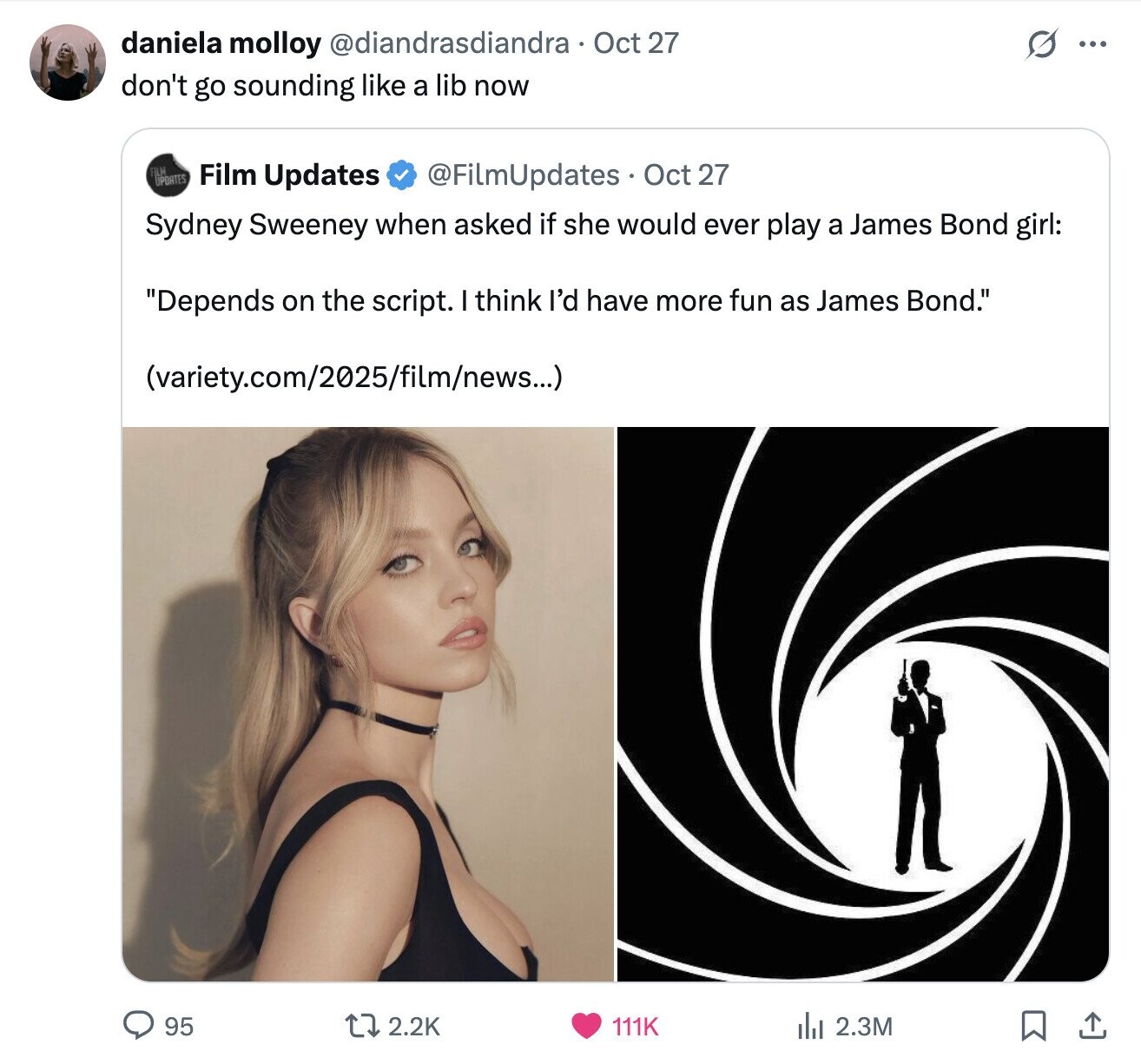 daniela molloy @diandrasdiandra Oct 27 ... don't go sounding like a lib now UPDATES Film Updates @FilmUpdates Oct 27 Sydney Sweeney when asked if she would ever play a James Bond girl: Depends on the script. I think I'd have more fun as James Bond. (variety.com/2025/film/news...) 95 2.2K 111K del 2.3M