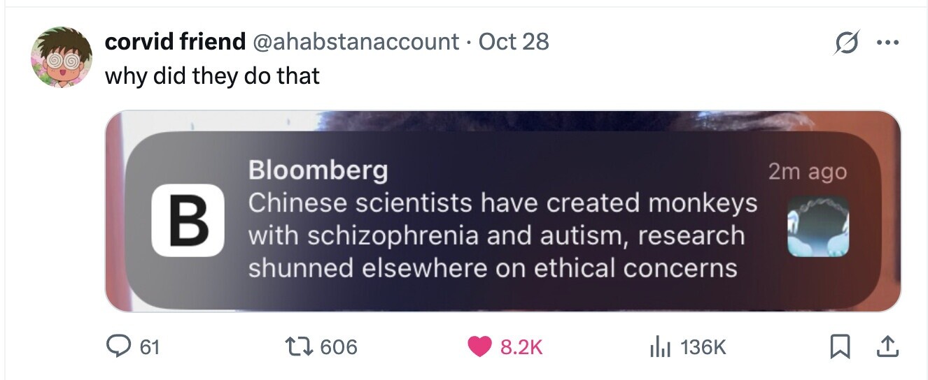 corvid friend @ahabstanaccount- Oct28 ... why did they do that Bloomberg 2m ago Chinese scientists have created monkeys В with schizophrenia and autism, research shunned elsewhere on ethical concerns 61 606 8.2K 136K 