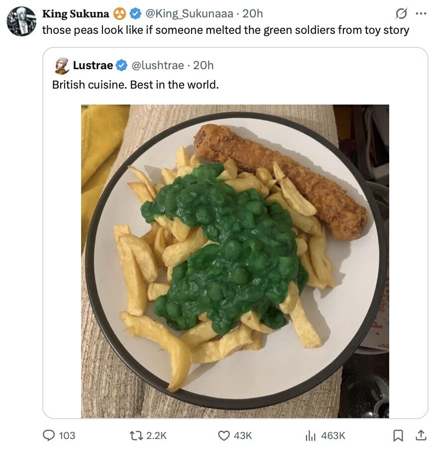 s ... King Sukuna @king_Sukunaaa.20h those peas look like if someone melted the green soldiers from toy story Lustrae @lushtrae 20h British cuisine. Best in the world. 103 2.2K 43K 463K 