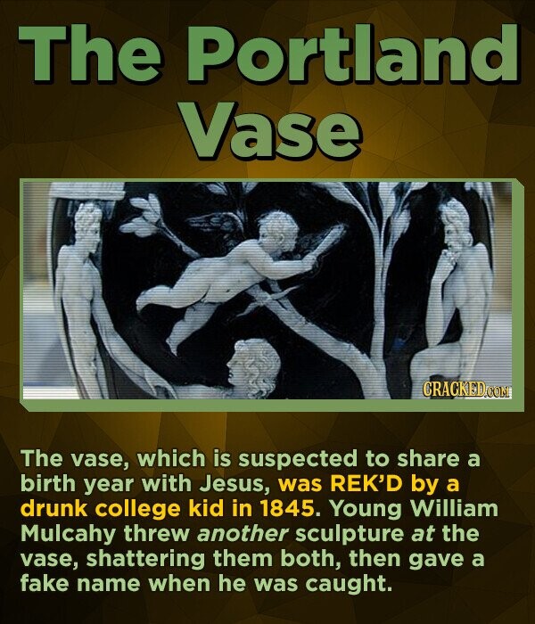 The Portland Vase CRACKED.COM The vase, which is suspected to share a birth year with Jesus, was REK'D by a drunk college kid in 1845. Young William Mulcahy threw another sculpture at the vase, shattering them both, then gave a fake name when he was caught.