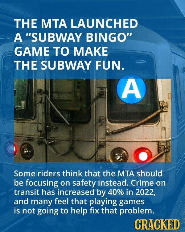 THE MTA LAUNCHED A SUBWAY BINGO GAME TO MAKE THE SUBWAY FUN. A Some riders think that the MTA should be focusing on safety instead. Crime on transit has increased by 40% in 2022, and many feel that playing games is not going to help fix that problem. CRACKED