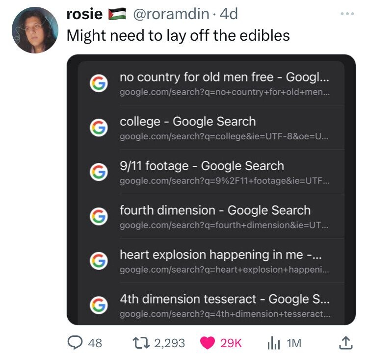 rosie @roramdin 4d Might need to lay off the edibles no country for old men free - Googl... G google.com/searchq=no+country+for+old+men... college - Google Search G google.com/search?q=college&ie=UTF-8&=U... 9/11 footage - Google Search G google.com/search?q=9%2F11+footage&ie=UTF... fourth dimension - Google Search G google.com/search?q=fourth+dimension&ie=UT... heart explosion happening in me-... G google.com/search?q=heart+explosion+happeni... 4th dimension tesseract - Google S... G google.com/search?q=4th+dimension+tesseract... . 1M 48 2,293 29K