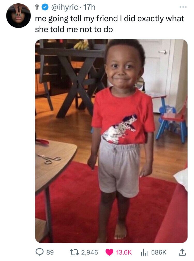 t @ihyric 17h ... me going tell my friend I did exactly what she told me not to do 89 2,946 13.6K 586K