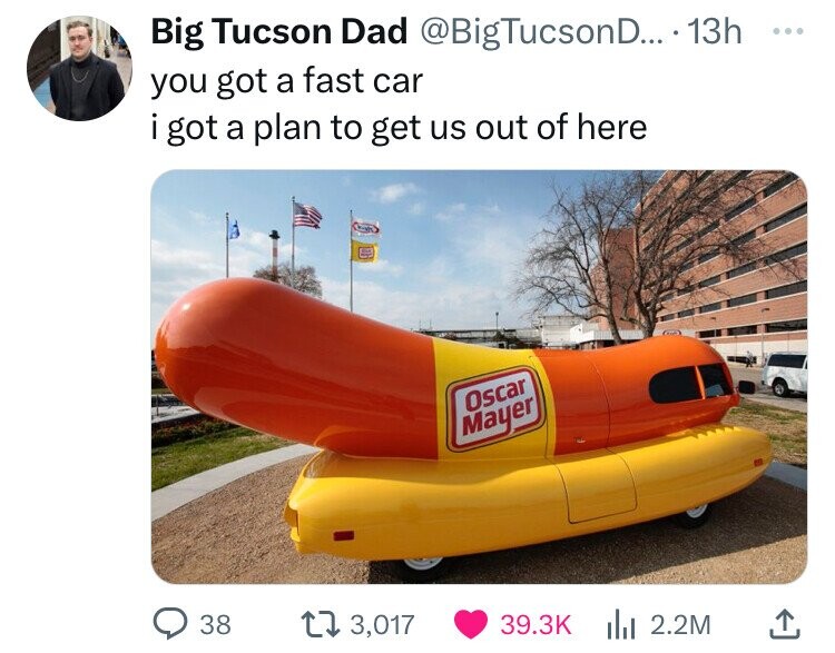 Big Tucson Dad @BigTucsonD... 13h ... you got a fast car . i got a plan to get us out of here Oscar Mayer 38 3,017 39.3K 2.2M