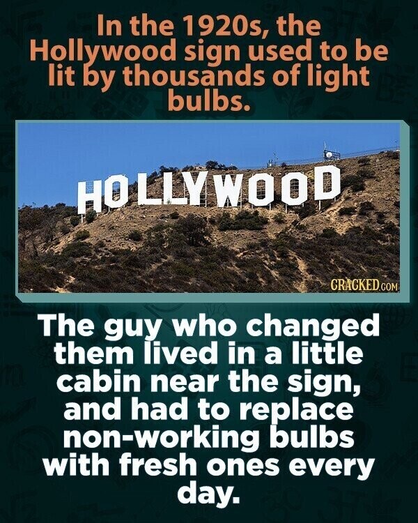 In the 1920s, the Hollywood sign used to be lit by thousands of light bulbs. HOLLYWOOD CRACKED.COM The guy who changed them lived in a little cabin near the sign, and had to replace non-working bulbs with fresh ones every day.