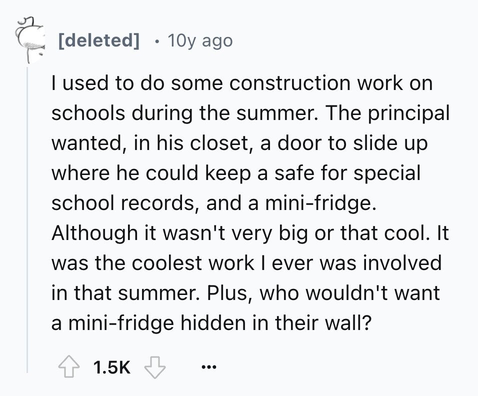 10y ago I used to do some construction work on schools during the summer. The principal wanted, in his closet, a door to slide up where he could keep a safe for special school records, and a mini-fridge. Although it wasn't very big or that cool. It was the coolest work I ever was involved in that summer. Plus, who wouldn't want a mini-fridge hidden in their wall? 1.5K ...