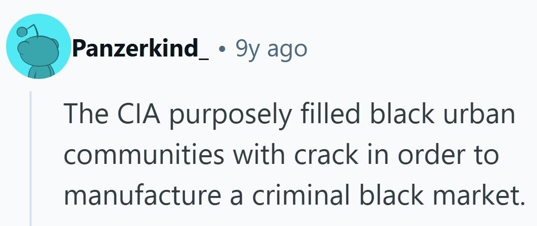 Panzerkind_ . 9y ago The CIA purposely filled black urban communities with crack in order to manufacture a criminal black market.