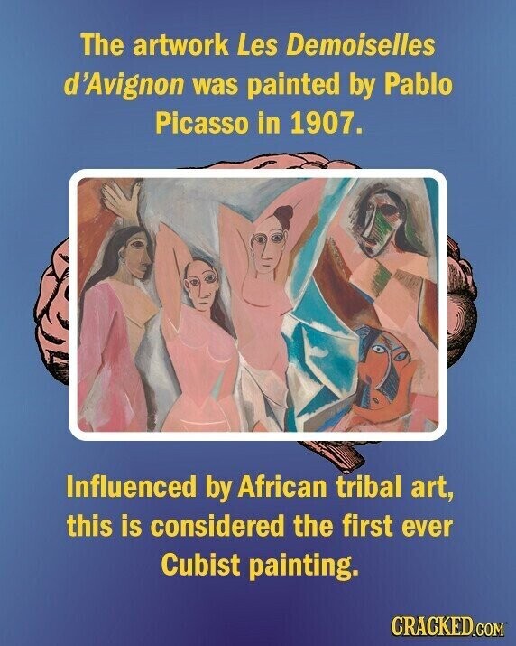 The artwork Les Demoiselles d'Avignon was painted by Pablo Picasso in 1907. Influenced by African tribal art, this is considered the first ever Cubist painting. CRACKED.COM