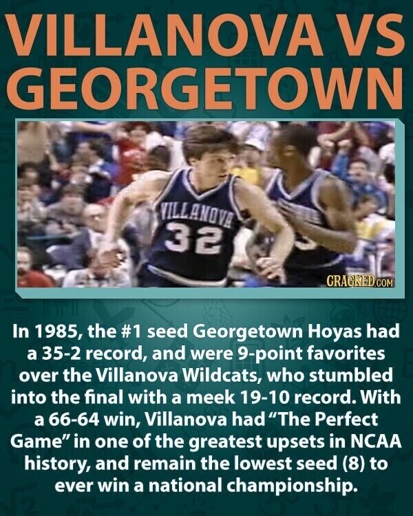 VILLANOVA VS GEORGETOWN VILLANOVA 32 CRACKED.COM In 1985, the #1 seed Georgetown Hoyas had a 35-2 record, and were 9-point favorites over the Villanova Wildcats, who stumbled into the final with a meek 19-10 record. With a 66-64 win, Villanova had The Perfect Game in one of the greatest upsets in NCAA history, and remain the lowest seed (8) to ever win a national championship.