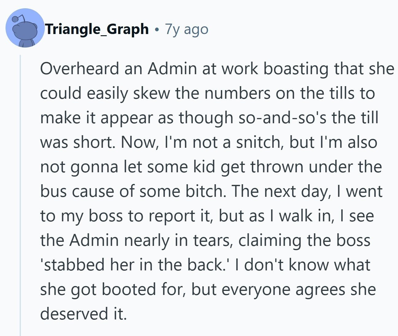 Triangle_Graph 7y ago Overheard an Admin at work boasting that she could easily skew the numbers on the tills to make it appear as though so-and-so's the till was short. Now, I'm not a snitch, but I'm also not gonna let some kid get thrown under the bus cause of some bitch. The next day, I went to my boss to report it, but as I walk in, I see the Admin nearly in tears, claiming the boss 'stabbed her in the back.' I don't know what she got booted for, but everyone agrees she deserved it.