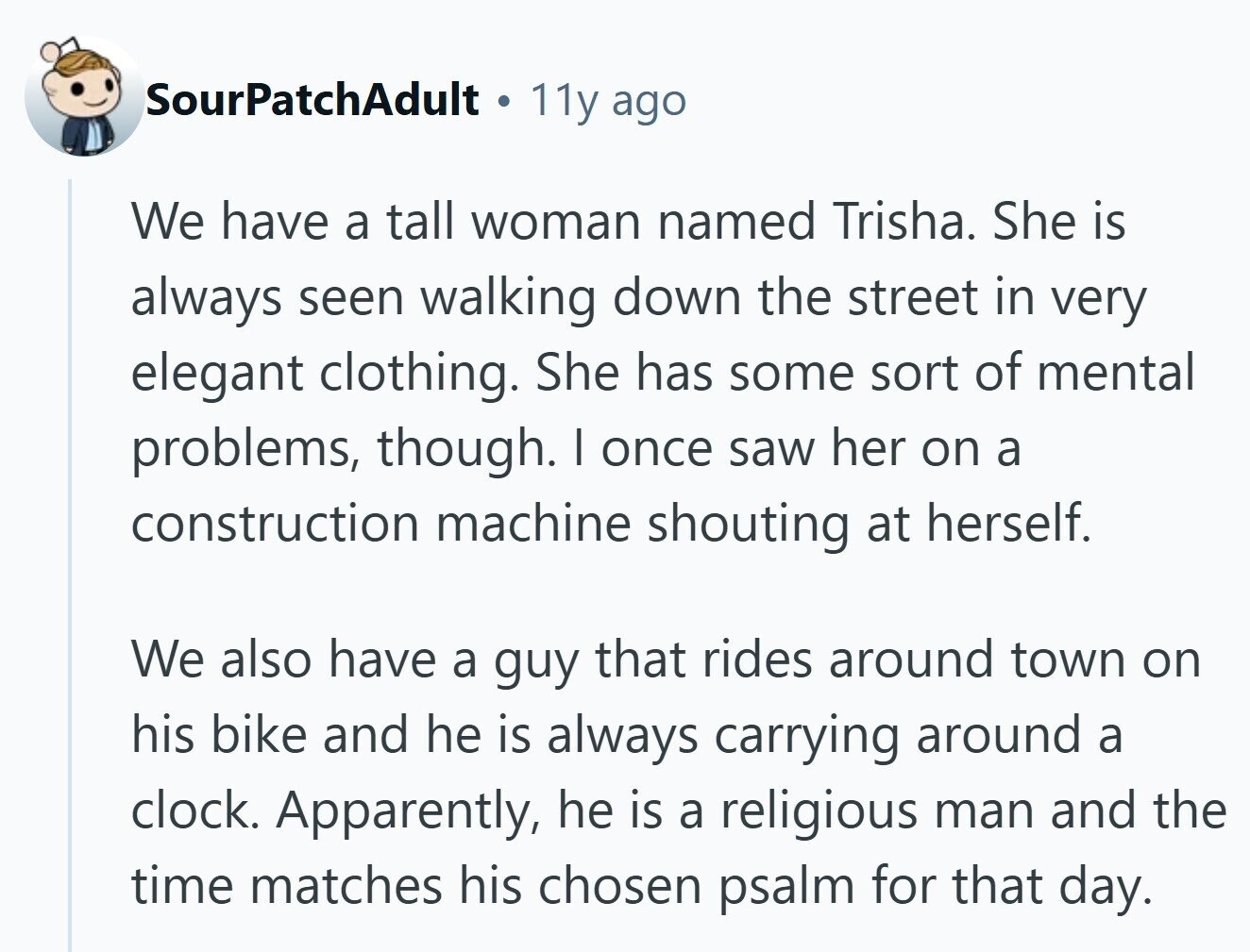 SourPatchAdult 11y ago We have a tall woman named Trisha. She is always seen walking down the street in very elegant clothing. She has some sort of mental problems, though. I once saw her on a construction machine shouting at herself. We also have a guy that rides around town on his bike and he is always carrying around a clock. Apparently, he is a religious man and the time matches his chosen psalm for that day.