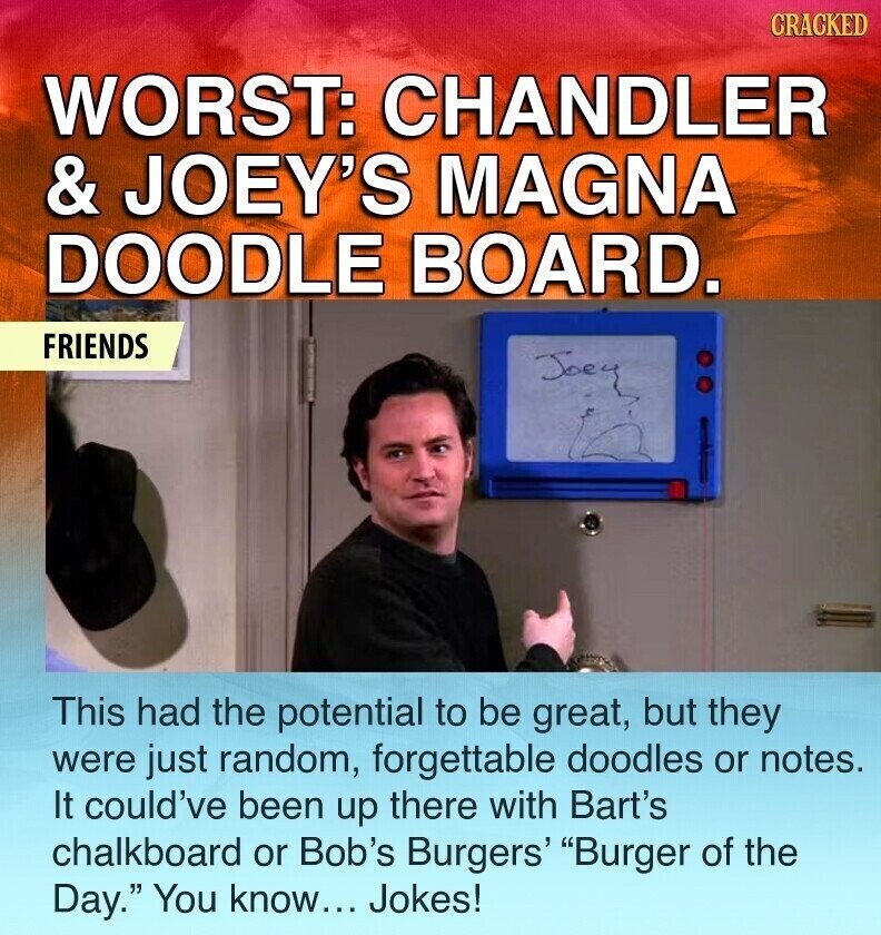 CRACKED WORST: CHANDLER & JOEY'S MAGNA DOODLE BOARD. FRIENDS Joey This had the potential to be great, but they were just random, forgettable doodles or notes. It could've been up there with Bart's chalkboard or Bob's Burgers' Burger of the Day. You know... Jokes!