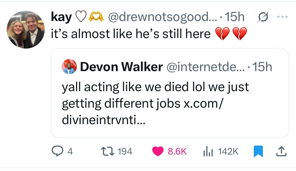 kay @drewnotsogood...- 15h s ... it's almost like he's still here Devon Walker @internetde... .15h yall acting like we died lol we just getting different jobs x.com/ divineintrvnti... 4 194 8.6K 142K 