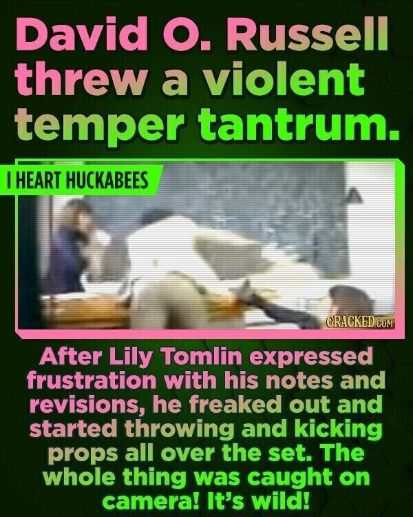 David О. Russell threw a violent temper tantrum. I HEART HUCKABEES CRACKED.COM After Lily Tomlin expressed frustration with his notes and revisions, he freaked out and started throwing and kicking props all over the set. The whole thing was caught on camera! It's wild!