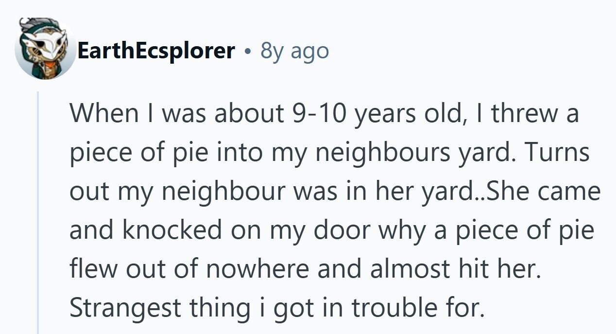 EarthEcsplorer . 8y ago When I was about 9-10 years old, I threw a piece of pie into my neighbours yard. Turns out my neighbour was in her yard..She came and knocked on my door why a piece of pie flew out of nowhere and almost hit her. Strangest thing i got in trouble for. 