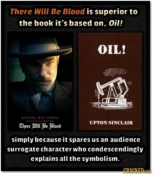 There Will Be Blood is superior to the book it's based on, Oil! OIL! DANIEL DAY-LEWES UPTON SINCLAIR There Mill Be Blood simply because it spares us an audience surrogate character who condescendingly explains all the symbolism. CRACKED.COM