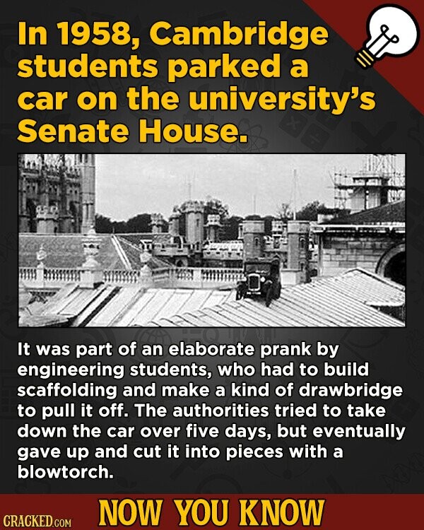 In 1958, Cambridge students parked a car on the university's Senate House. It was part of an elaborate prank by engineering students, who had to build scaffolding and make a kind of drawbridge to pull it off. The authorities tried to take down the car over five days, but eventually gave up and cut it into pieces with a blowtorch. NOW YOU KNOW CRACKED.COM