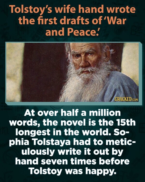 Tolstoy's wife hand wrote the first drafts of 'War and Peace.' CRACKED.COM At over half a million words, the novel is the 15th longest in the world. So- phia Tolstaya had to metic- ulously write it out by hand seven times before Tolstoy was happy.