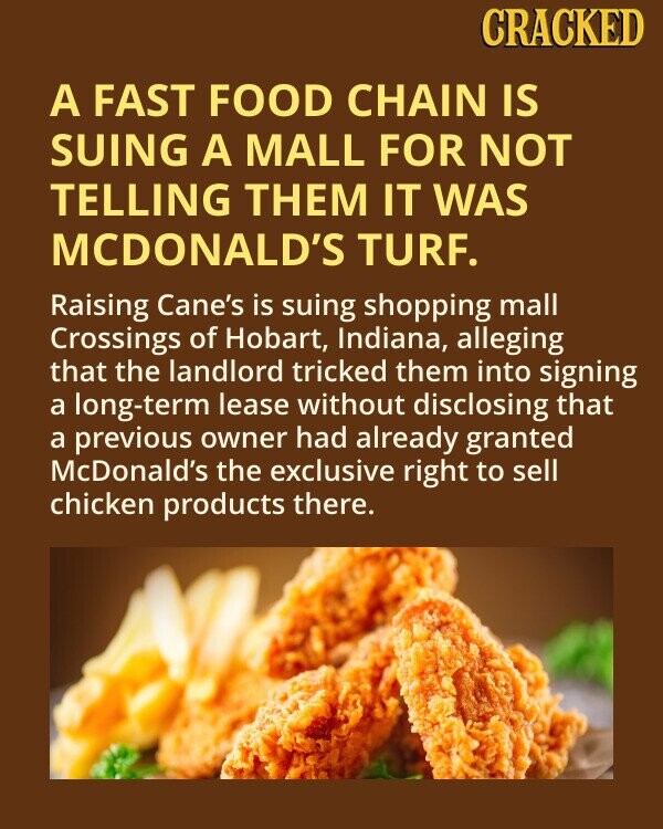 CRACKED A FAST FOOD CHAIN IS SUING A MALL FOR NOT TELLING THEM IT WAS MCDONALD'S TURF. Raising Cane's is suing shopping mall Crossings of Hobart, Indiana, alleging that the landlord tricked them into signing a long-term lease without disclosing that a previous owner had already granted McDonald's the exclusive right to sell chicken products there.