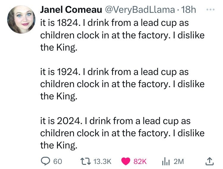 Janel Comeau @VeryBadLlama 18h ... it is 1824. I drink from a lead cup as children clock in at the factory. I dislike the King. it is 1924. I drink from a lead cup as children clock in at the factory. I dislike the King. it is 2024. I drink from a lead cup as children clock in at the factory. I dislike the King. 60 13.3K 82K 2M