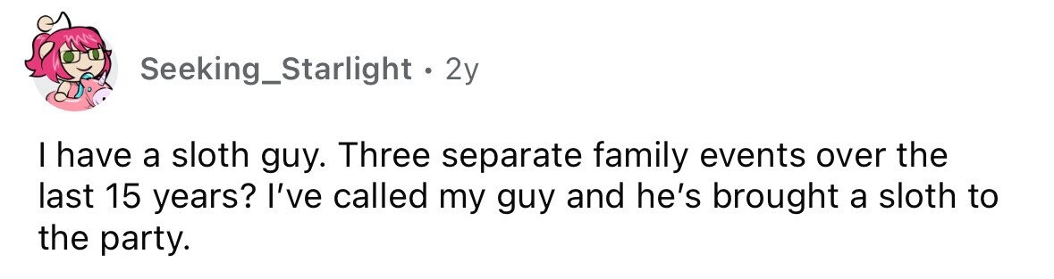 Seeking_Starlight . . 2y I have a sloth guy. Three separate family events over the last 15 years? I've called my guy and he's brought a sloth to the party. 