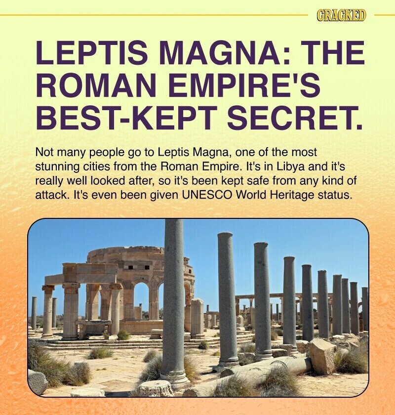 CRACKED LEPTIS MAGNA: THE ROMAN EMPIRE'S BEST-KEPT SECRET. Not many people go to Leptis Magna, one of the most stunning cities from the Roman Empire. It's in Libya and it's really well looked after, so it's been kept safe from any kind of attack. It's even been given UNESCO World Heritage status.