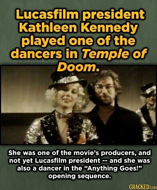 Lucasfilm president Kathleen Kennedy played one of the dancers in Temple of Doom. She was one of the movie's producers, and not yet Lucasfilm president -- and she was also a dancer in the Anything Goes! opening sequence. CRACKED.COM