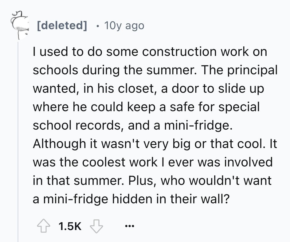 10y ago I used to do some construction work on schools during the summer. The principal wanted, in his closet, a door to slide up where he could keep a safe for special school records, and a mini-fridge. Although it wasn't very big or that cool. It was the coolest work I ever was involved in that summer. Plus, who wouldn't want a mini-fridge hidden in their wall? 1.5K ...