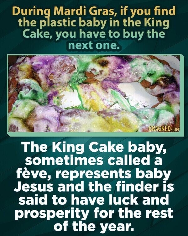 During Mardi Gras, if you find the plastic baby in the King Cake, you have to buy the next one. GRACKED.COM The King Cake baby, sometimes called a fève, represents baby Jesus and the finder is said to have luck and prosperity for the rest of the year.