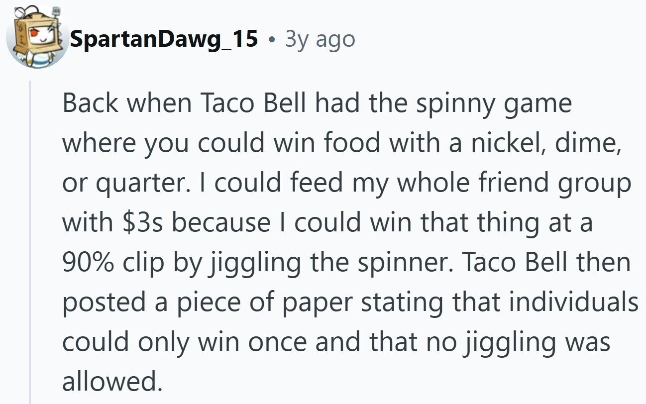 SpartanDawg_15 . 3y ago Back when Taco Bell had the spinny game where you could win food with a nickel, dime, or quarter. I could feed my whole friend group with $3s because | could win that thing at a 90% clip by jiggling the spinner. Taco Bell then posted a piece of paper stating that individuals could only win once and that no jiggling was allowed.
