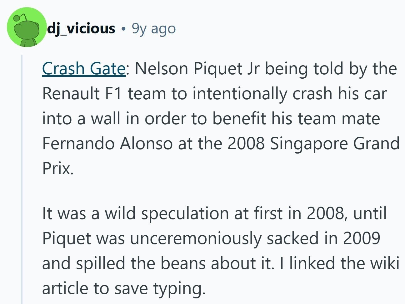 dj_vicious 9y ago Crash Gate: Nelson Piquet Jr being told by the Renault F1 team to intentionally crash his car into a wall in order to benefit his team mate Fernando Alonso at the 2008 Singapore Grand Prix. It was a wild speculation at first in 2008, until Piquet was unceremoniously sacked in 2009 and spilled the beans about it. I linked the wiki article to save typing.
