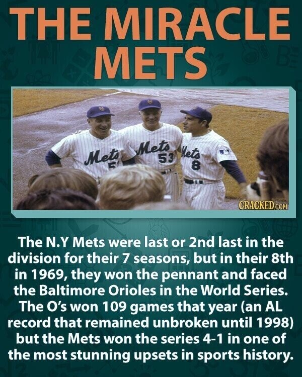 THE MIRACLE METS Mets Nets Mets 53 R 8 CRACKED.COM The N.Y Mets were last or 2nd last in the division for their 7 seasons, but in their 8th in 1969, they won the pennant and faced the Baltimore Orioles in the World Series. The O's won 109 games that year (an AL record that remained unbroken until 1998) but the Mets won the series 4-1 in one of the most stunning upsets in sports history.