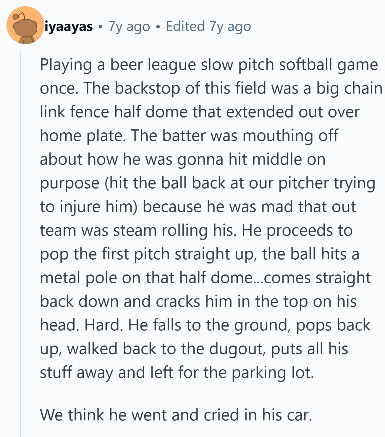 iyaayas 7y ago Edited 7y ago Playing a beer league slow pitch softball game once. The backstop of this field was a big chain link fence half dome that extended out over home plate. The batter was mouthing off about how he was gonna hit middle on purpose (hit the ball back at our pitcher trying to injure him) because he was mad that out team was steam rolling his. Не proceeds to pop the first pitch straight up, the ball hits a metal pole on that half dome...comes straight back down and cracks him in the top on his