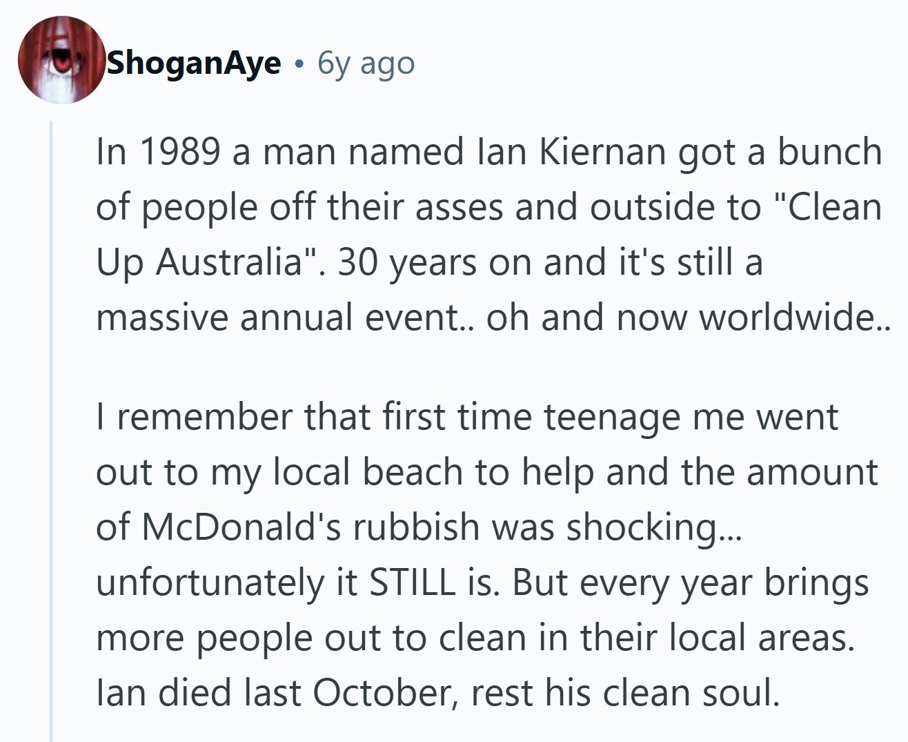 ShoganAye . 6y ago In 1989 a man named lan Kiernan got a bunch of people off their asses and outside to Clean Up Australia. 30 years on and it's still a massive annual event.. oh and now worldwide.. I remember that first time teenage me went out to my local beach to help and the amount of McDonald's rubbish was shocking... unfortunately it STILL is. But every year brings more people out to clean in their local areas. lan died last October, rest his clean soul.