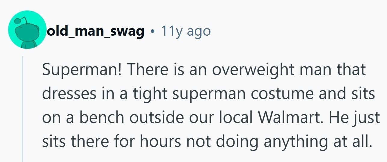 old_man_swag . 11y ago Superman! There is an overweight man that dresses in a tight superman costume and sits on a bench outside our local Walmart. Не just sits there for hours not doing anything at all.