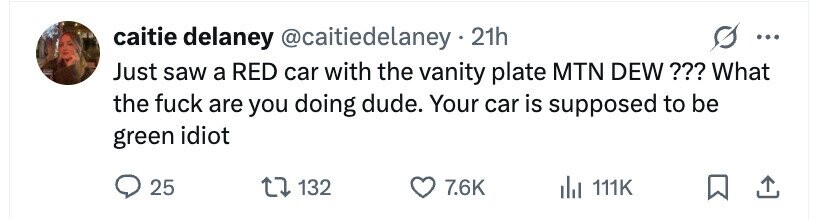 caitie delaney @caitiedelaney.21h ... Just saw a RED car with the vanity plate MTN DEW ??? What the fuck are you doing dude. Your car is supposed to be green idiot 25 132 7.6K del 111K