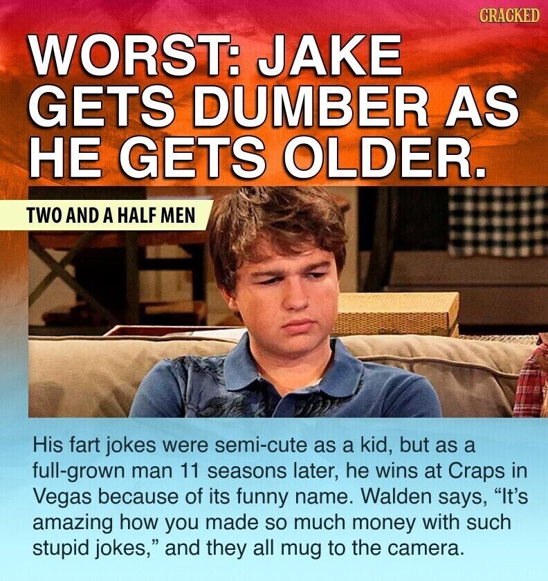 CRACKED WORST: JAKE GETS DUMBER AS НЕ GETS OLDER. TWO AND A HALF MEN His fart jokes were semi-cute as a kid, but as a full-grown man 11 seasons later, he wins at Craps in Vegas because of its funny name. Walden says, It's amazing how you made so much money with such stupid jokes, and they all mug to the camera.